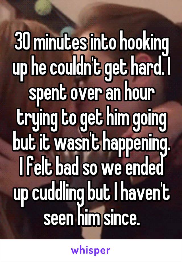 30 minutes into hooking up he couldn't get hard. I spent over an hour trying to get him going but it wasn't happening. I felt bad so we ended up cuddling but I haven't seen him since.