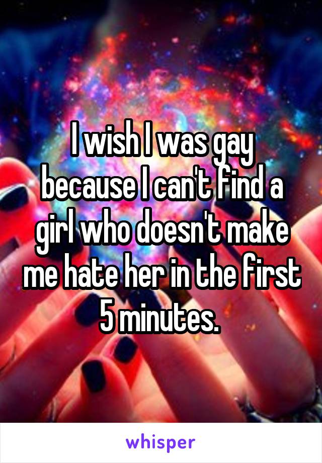 I wish I was gay because I can't find a girl who doesn't make me hate her in the first 5 minutes. 