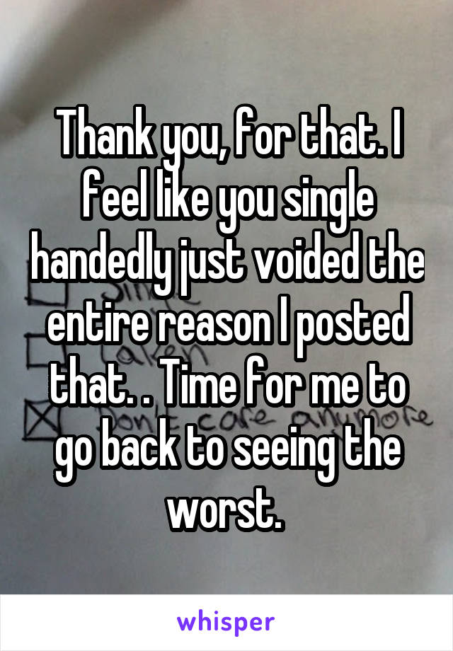 Thank you, for that. I feel like you single handedly just voided the entire reason I posted that. . Time for me to go back to seeing the worst. 