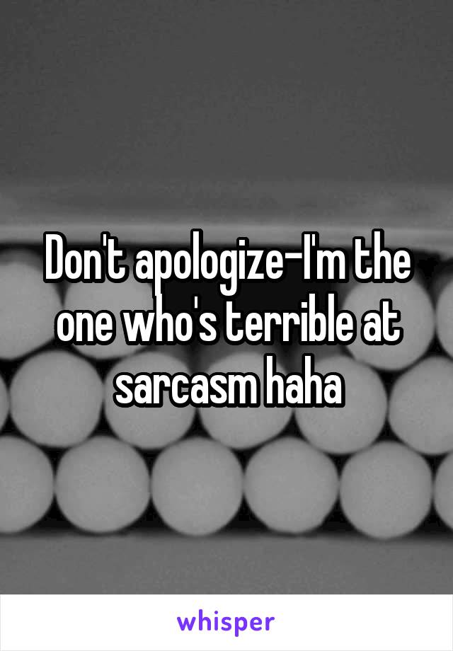 Don't apologize-I'm the one who's terrible at sarcasm haha