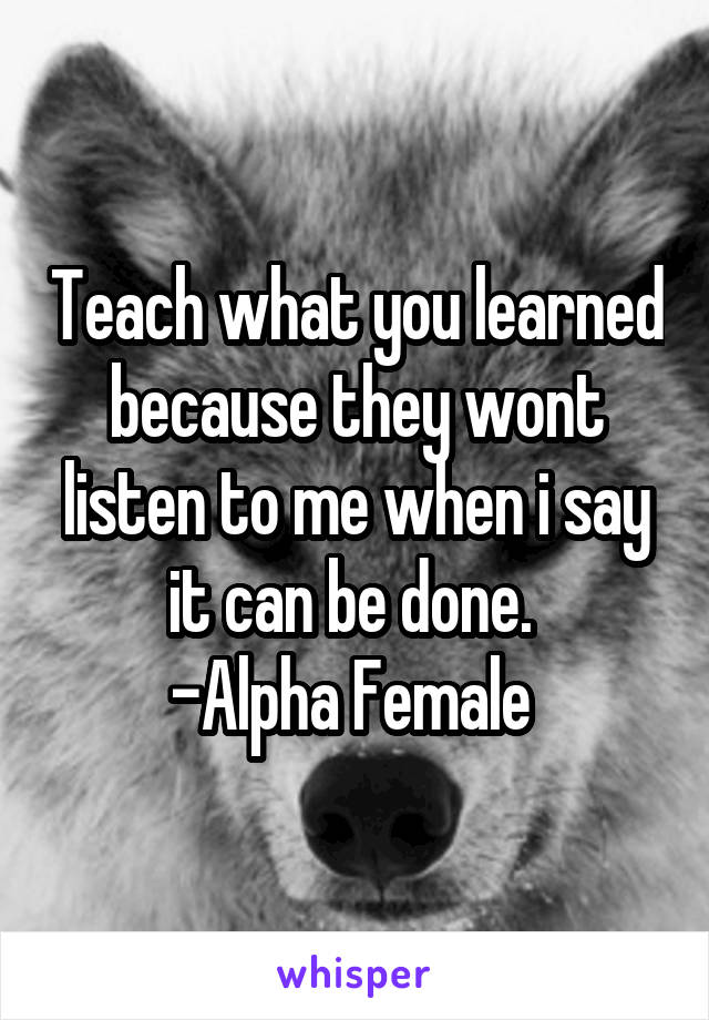 Teach what you learned because they wont listen to me when i say it can be done. 
-Alpha Female 