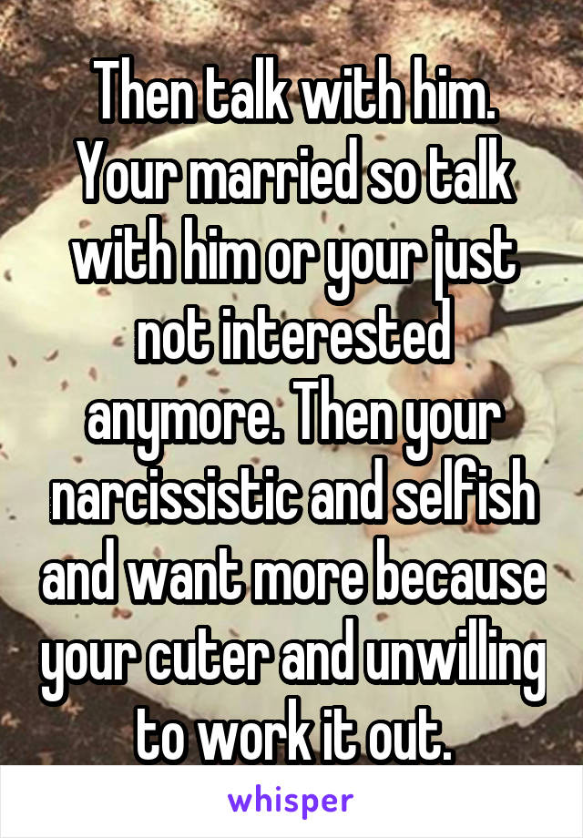 Then talk with him.
Your married so talk with him or your just not interested anymore. Then your narcissistic and selfish and want more because your cuter and unwilling to work it out.