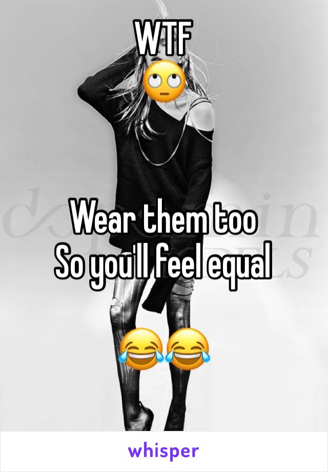 WTF
🙄


Wear them too
So you'll feel equal 

😂😂

