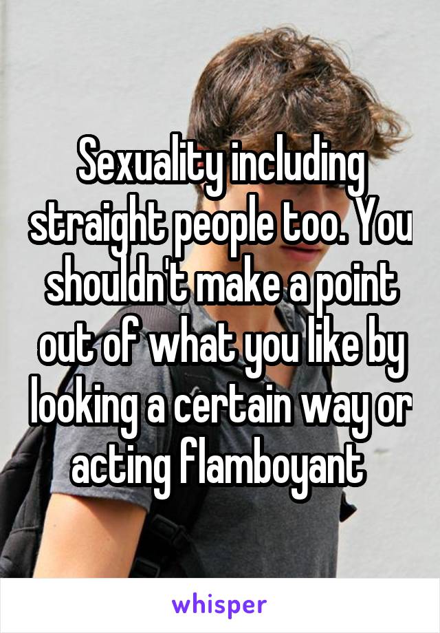 Sexuality including straight people too. You shouldn't make a point out of what you like by looking a certain way or acting flamboyant 