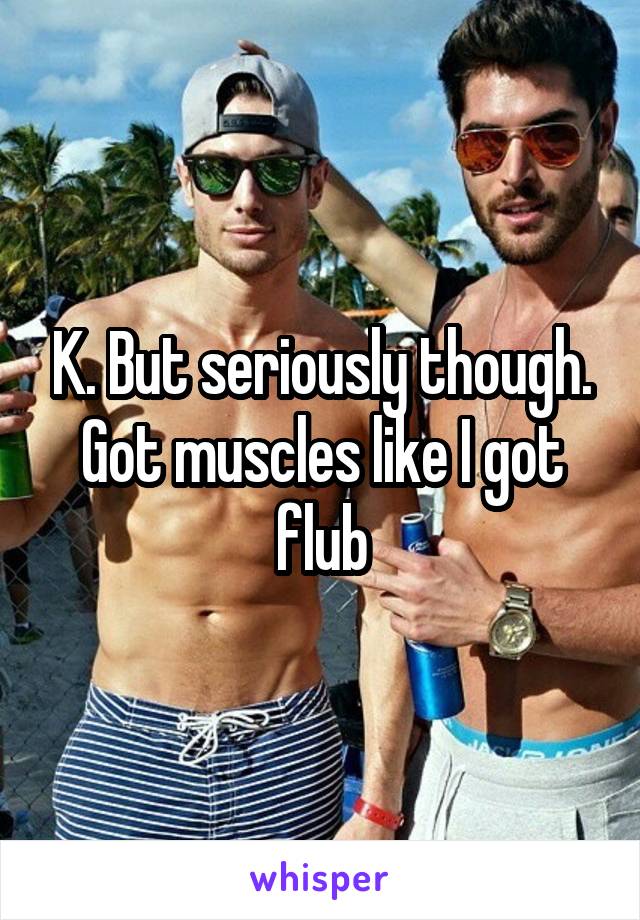 K. But seriously though. Got muscles like I got flub
