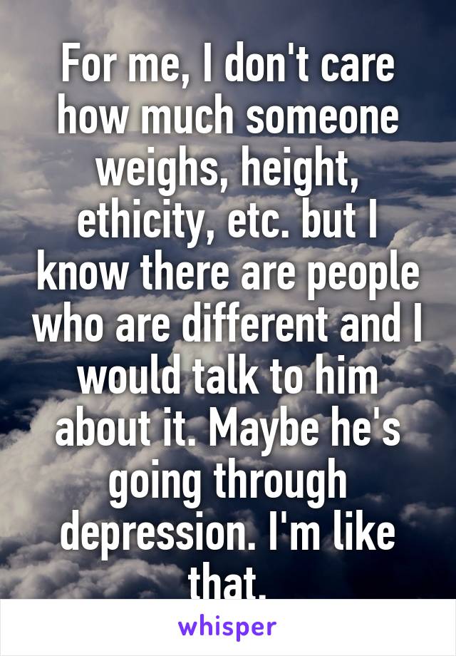 For me, I don't care how much someone weighs, height, ethicity, etc. but I know there are people who are different and I would talk to him about it. Maybe he's going through depression. I'm like that.