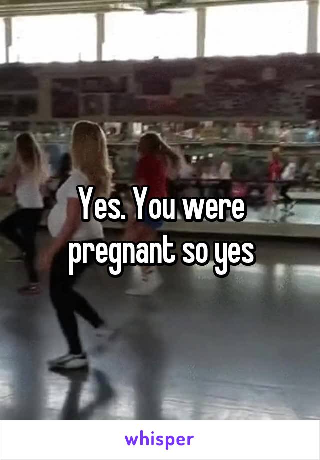 Yes. You were pregnant so yes