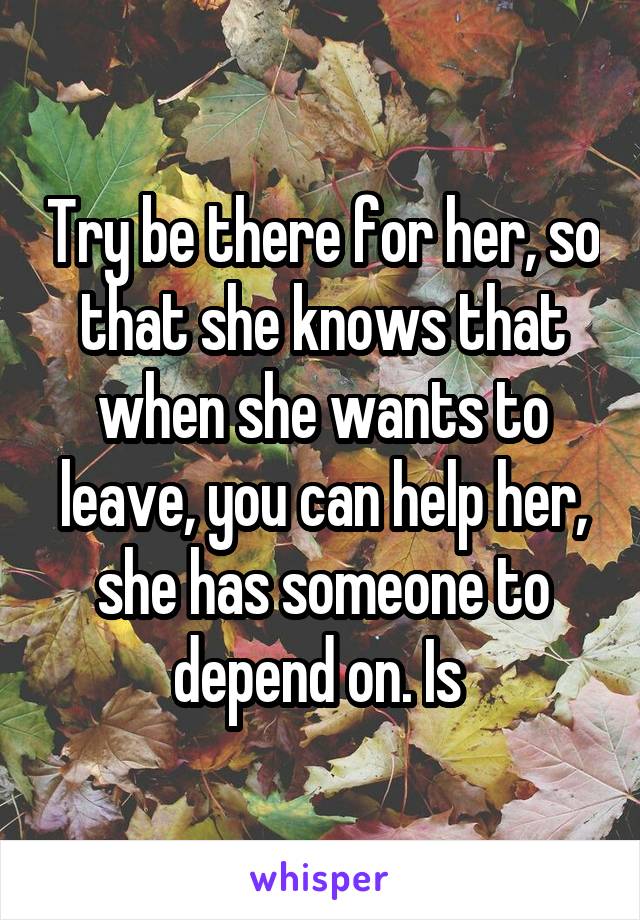 Try be there for her, so that she knows that when she wants to leave, you can help her, she has someone to depend on. Is 