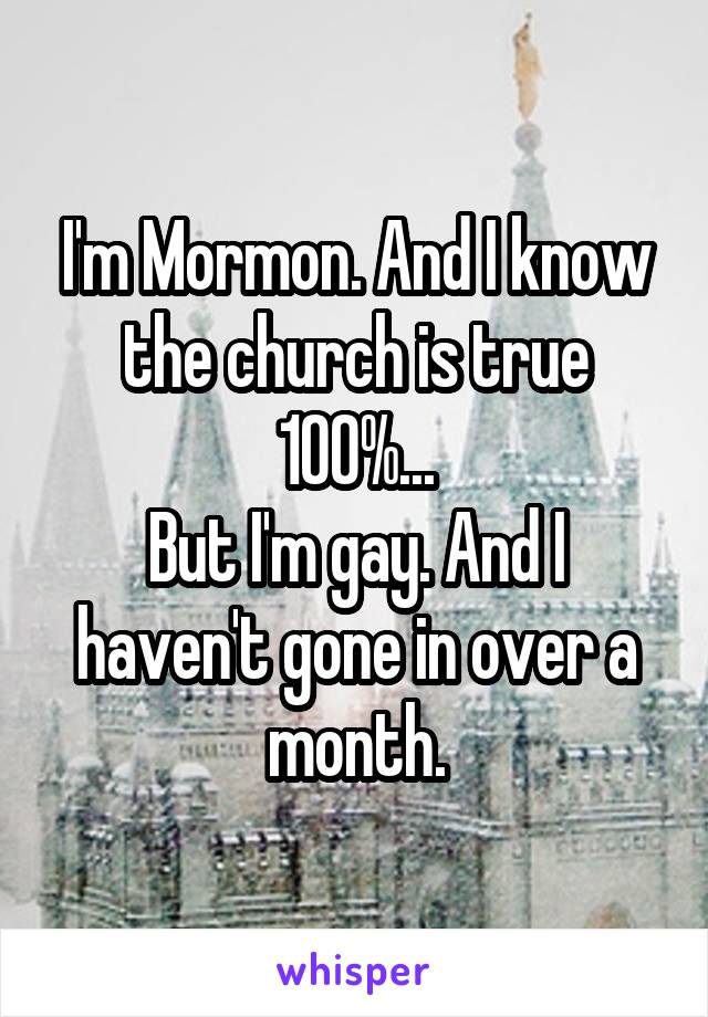 I'm Mormon. And I know the church is true 100%...
But I'm gay. And I haven't gone in over a month.