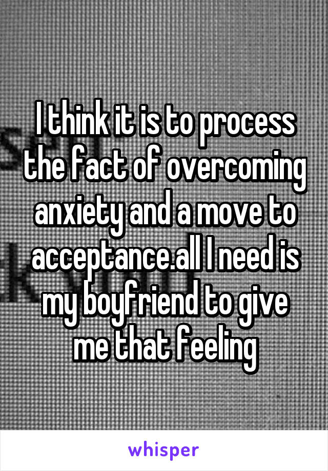 I think it is to process the fact of overcoming anxiety and a move to acceptance.all I need is my boyfriend to give me that feeling