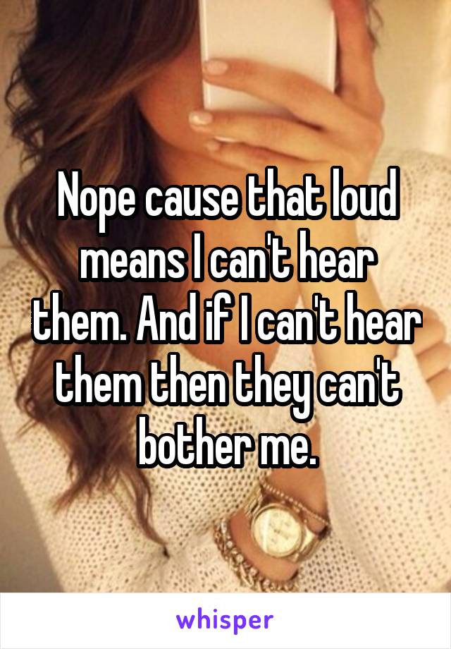 Nope cause that loud means I can't hear them. And if I can't hear them then they can't bother me.
