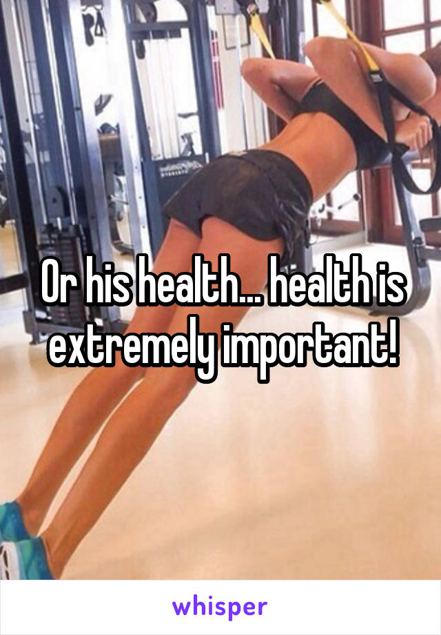 Or his health... health is extremely important!