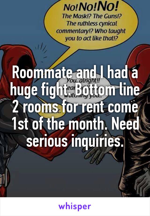 Roommate and I had a huge fight. Bottom line 2 rooms for rent come 1st of the month. Need serious inquiries.