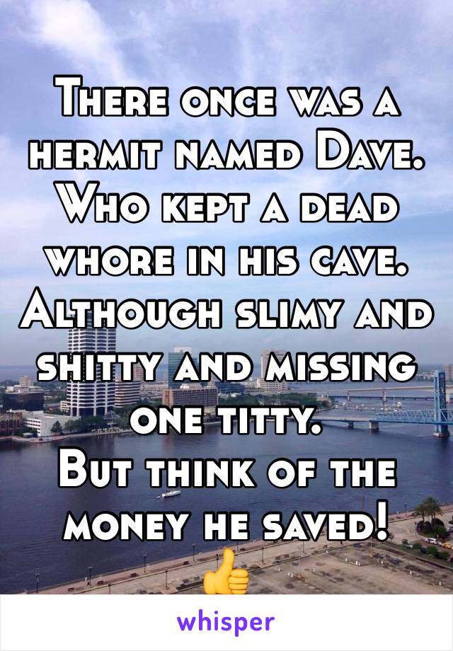 There once was a hermit named Dave.
Who kept a dead whore in his cave.
Although slimy and shitty and missing one titty.
But think of the money he saved!
👍