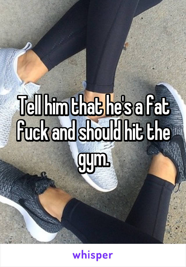 Tell him that he's a fat fuck and should hit the gym.