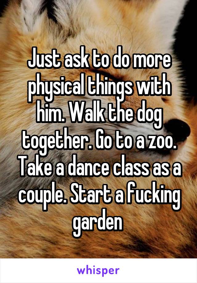 Just ask to do more physical things with him. Walk the dog together. Go to a zoo. Take a dance class as a couple. Start a fucking garden 