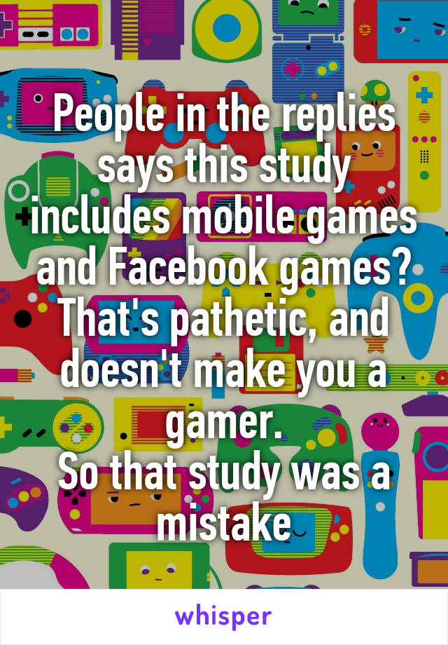 People in the replies says this study includes mobile games and Facebook games?
That's pathetic, and doesn't make you a gamer.
So that study was a mistake