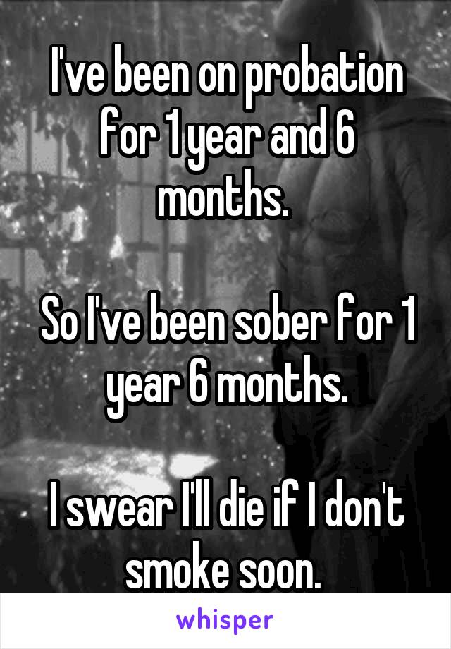 I've been on probation for 1 year and 6 months. 

So I've been sober for 1 year 6 months.

I swear I'll die if I don't smoke soon. 