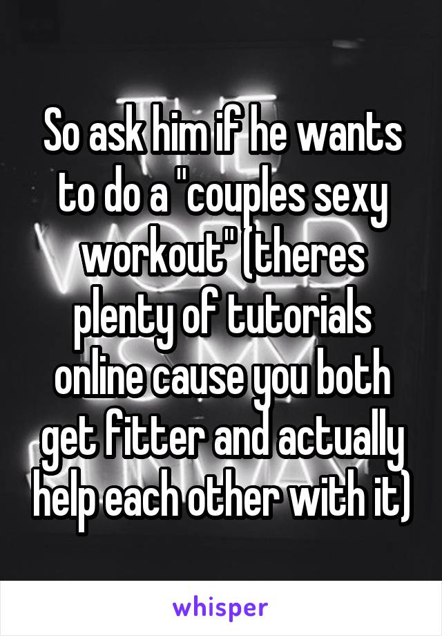 So ask him if he wants to do a "couples sexy workout" (theres plenty of tutorials online cause you both get fitter and actually help each other with it)