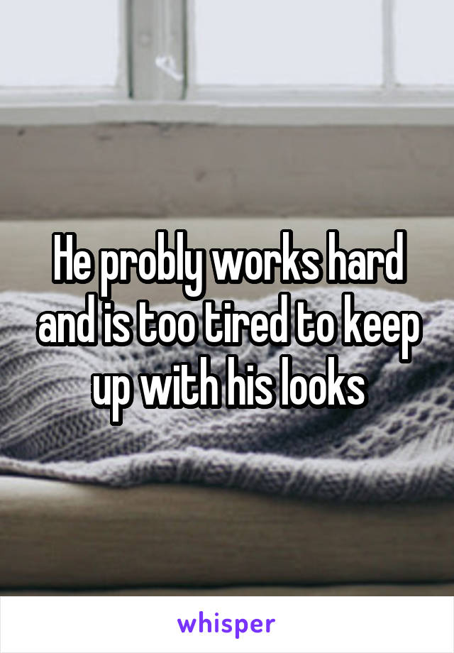 He probly works hard and is too tired to keep up with his looks