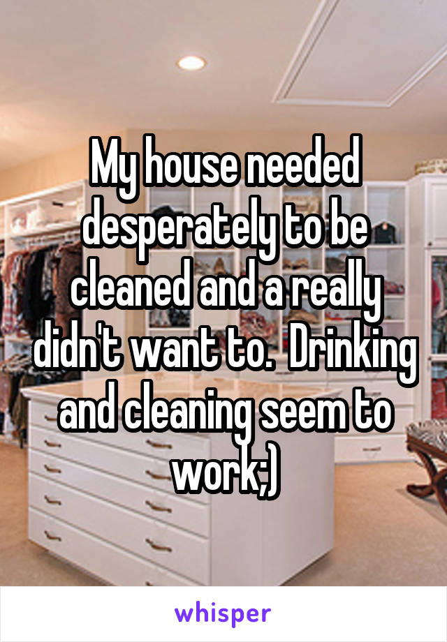My house needed desperately to be cleaned and a really didn't want to.  Drinking and cleaning seem to work;)