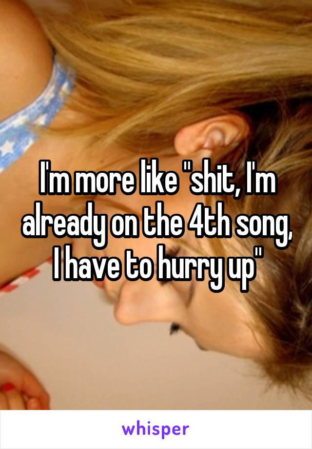I'm more like "shit, I'm already on the 4th song, I have to hurry up"