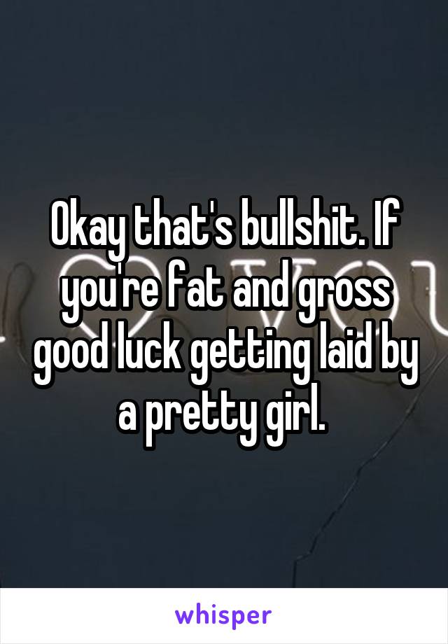 Okay that's bullshit. If you're fat and gross good luck getting laid by a pretty girl. 