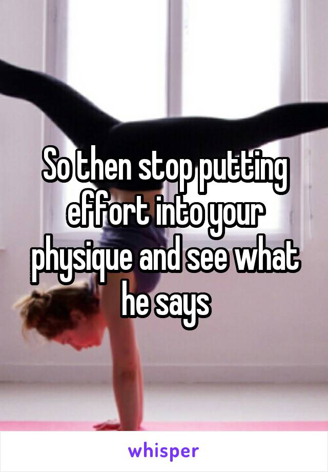 So then stop putting effort into your physique and see what he says