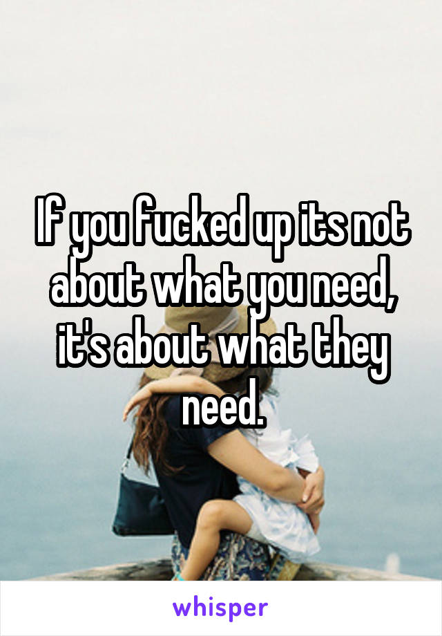 If you fucked up its not about what you need, it's about what they need.