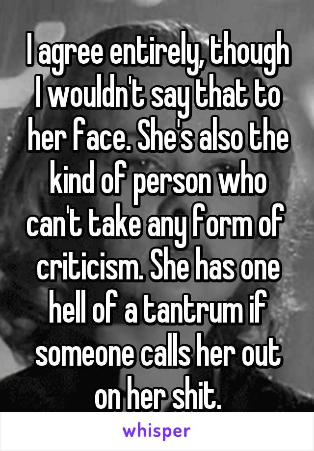 I agree entirely, though I wouldn't say that to her face. She's also the kind of person who can't take any form of  criticism. She has one hell of a tantrum if someone calls her out on her shit.