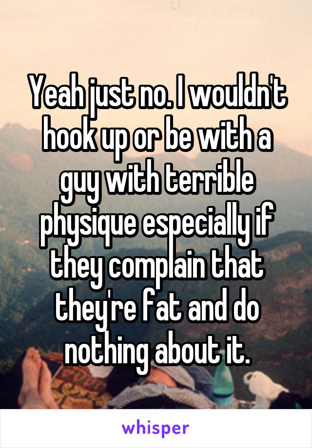 Yeah just no. I wouldn't hook up or be with a guy with terrible physique especially if they complain that they're fat and do nothing about it.