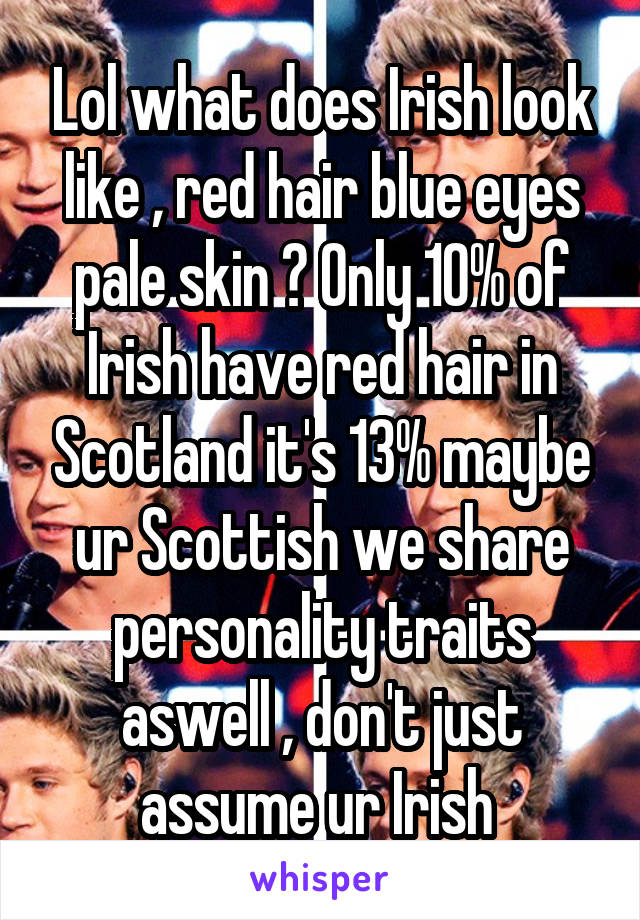 Lol what does Irish look like , red hair blue eyes pale skin ? Only 10% of Irish have red hair in Scotland it's 13% maybe ur Scottish we share personality traits aswell , don't just assume ur Irish 