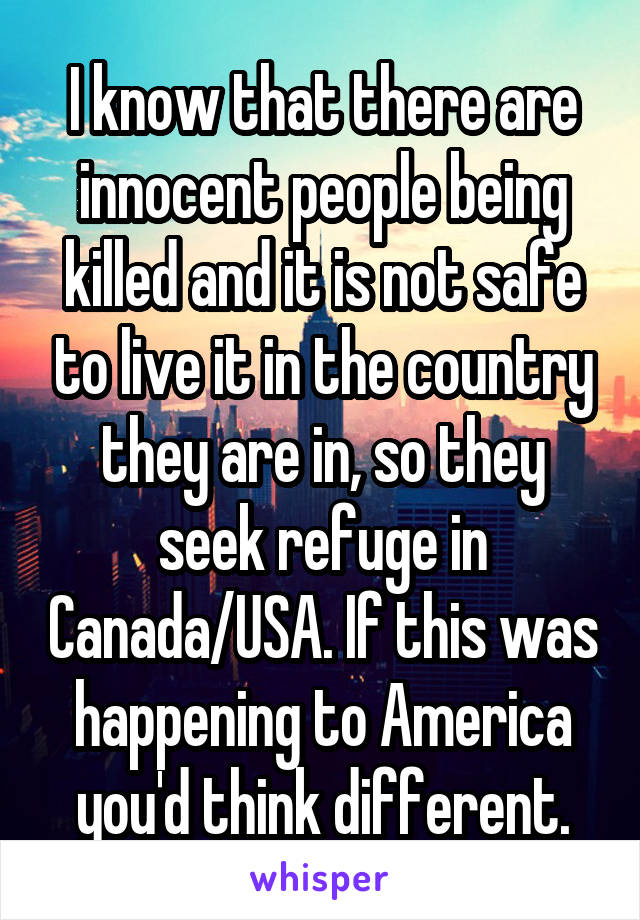 I know that there are innocent people being killed and it is not safe to live it in the country they are in, so they seek refuge in Canada/USA. If this was happening to America you'd think different.
