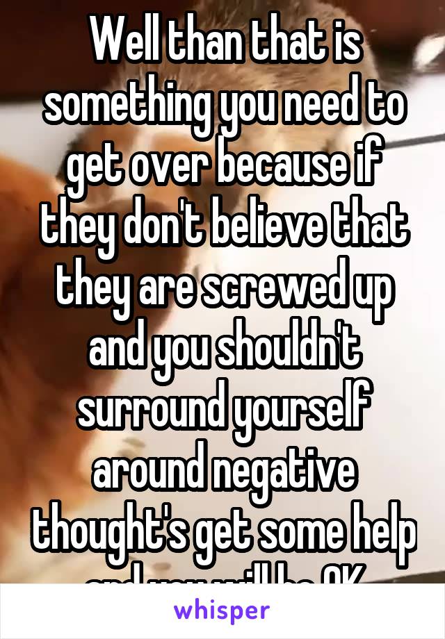 Well than that is something you need to get over because if they don't believe that they are screwed up and you shouldn't surround yourself around negative thought's get some help and you will be OK