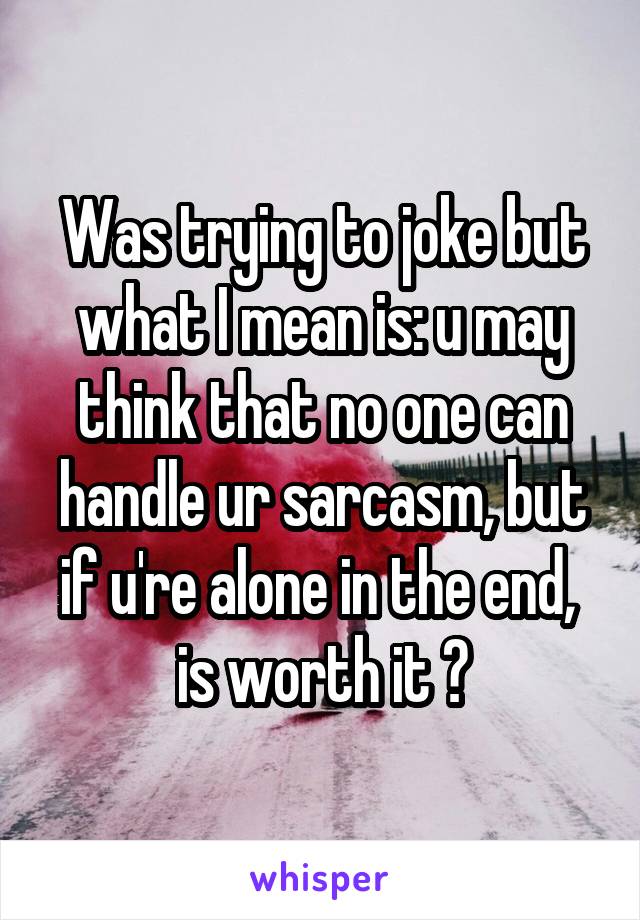 Was trying to joke but what I mean is: u may think that no one can handle ur sarcasm, but if u're alone in the end,  is worth it ?