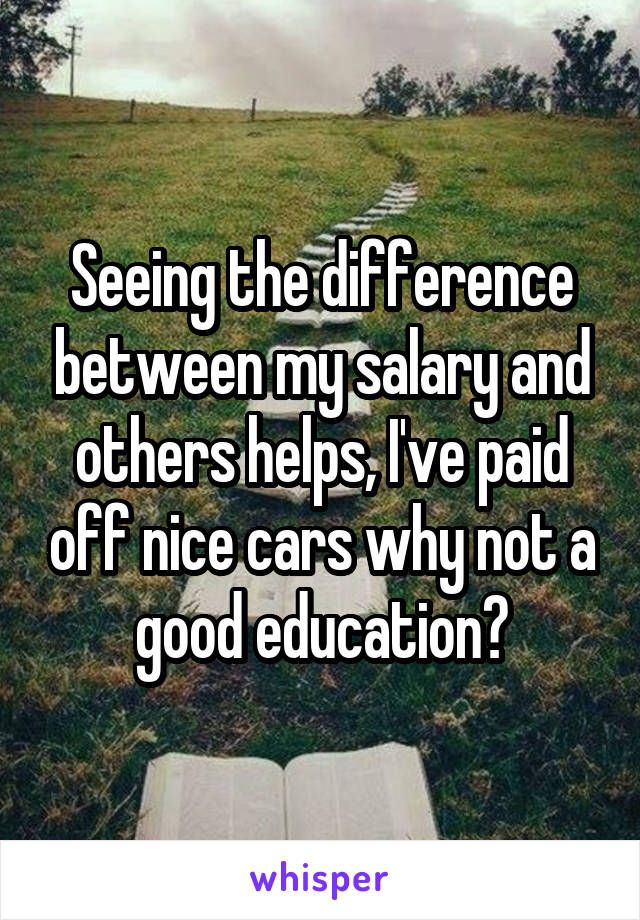 Seeing the difference between my salary and others helps, I've paid off nice cars why not a good education?