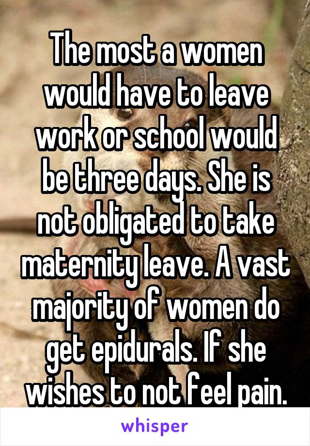 The most a women would have to leave work or school would be three days. She is not obligated to take maternity leave. A vast majority of women do get epidurals. If she wishes to not feel pain.