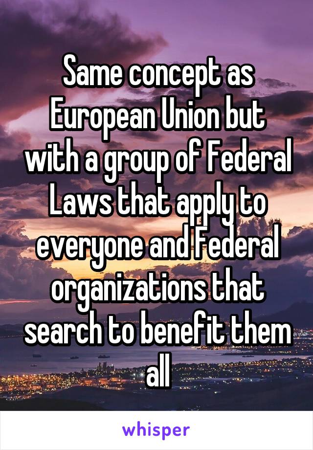 Same concept as European Union but with a group of Federal Laws that apply to everyone and Federal organizations that search to benefit them all