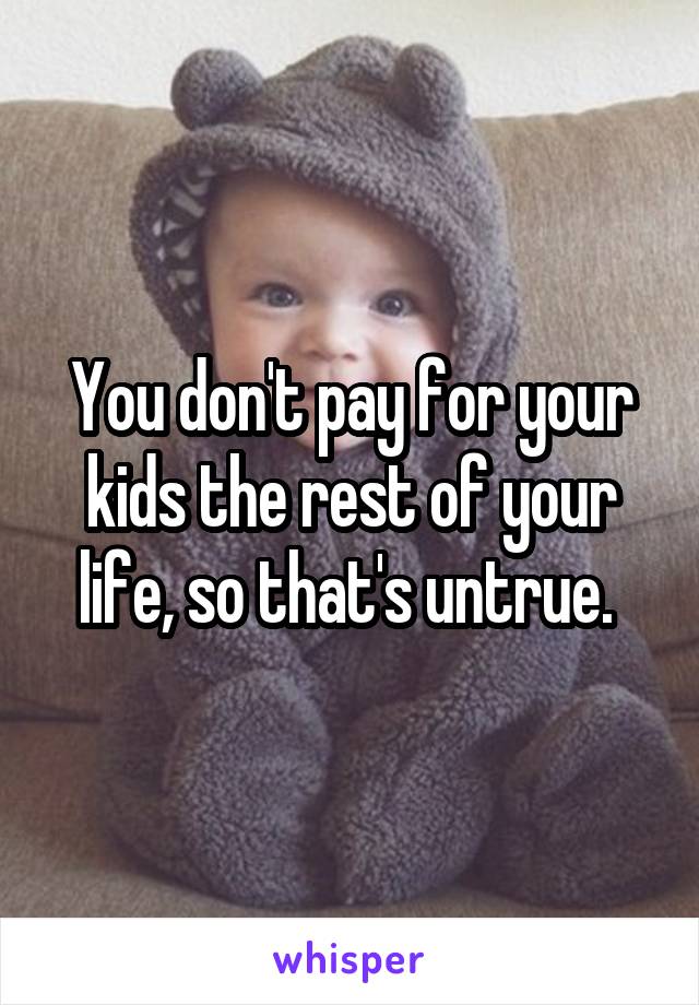 You don't pay for your kids the rest of your life, so that's untrue. 