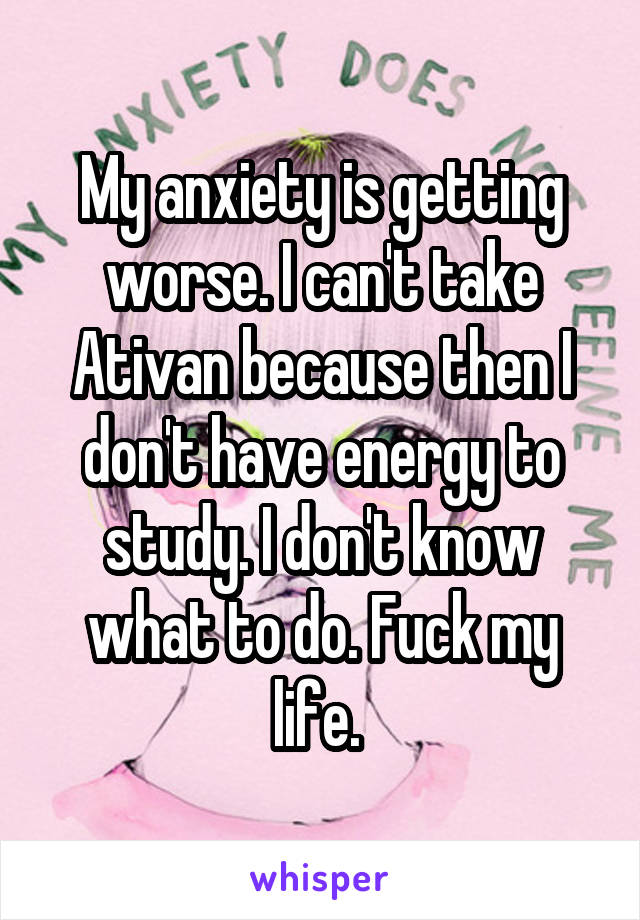 My anxiety is getting worse. I can't take Ativan because then I don't have energy to study. I don't know what to do. Fuck my life. 