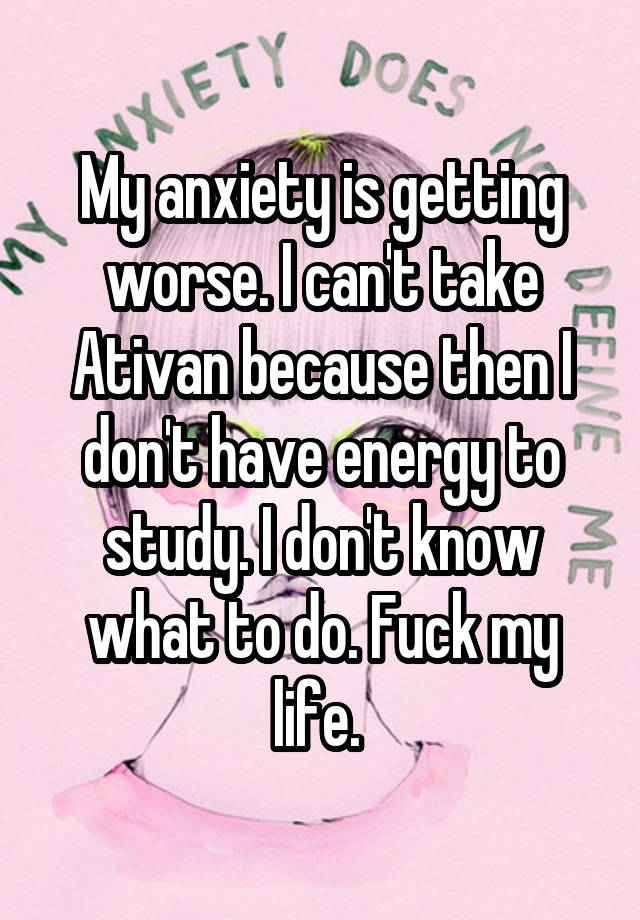 My anxiety is getting worse. I can't take Ativan because then I don't have energy to study. I don't know what to do. Fuck my life. 