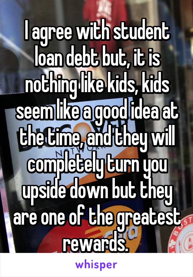 I agree with student loan debt but, it is nothing like kids, kids seem like a good idea at the time, and they will completely turn you upside down but they are one of the greatest rewards. 