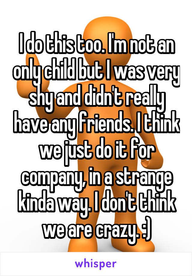 I do this too. I'm not an only child but I was very shy and didn't really have any friends. I think we just do it for company, in a strange kinda way. I don't think we are crazy. :)