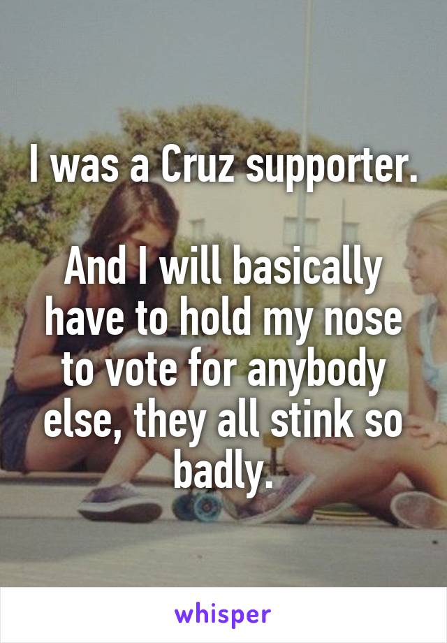 I was a Cruz supporter.

And I will basically have to hold my nose to vote for anybody else, they all stink so badly.