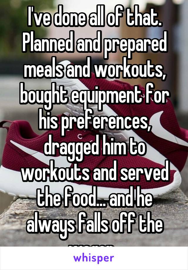 I've done all of that. Planned and prepared meals and workouts, bought equipment for his preferences, dragged him to workouts and served the food... and he always falls off the wagon. 
