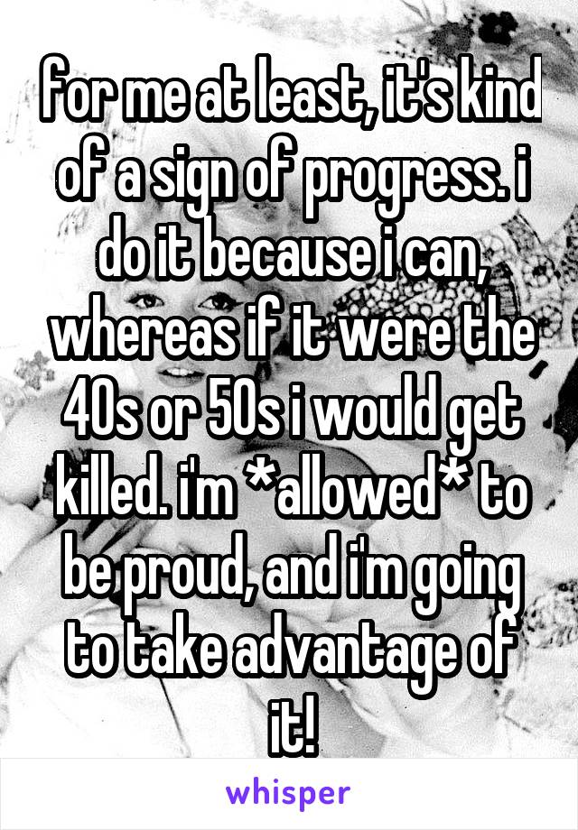 for me at least, it's kind of a sign of progress. i do it because i can, whereas if it were the 40s or 50s i would get killed. i'm *allowed* to be proud, and i'm going to take advantage of it!