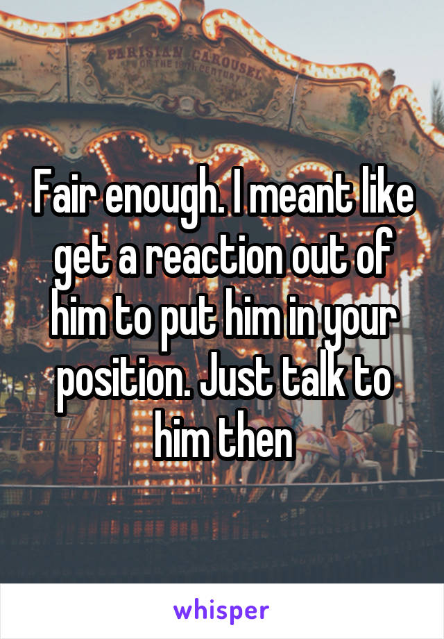 Fair enough. I meant like get a reaction out of him to put him in your position. Just talk to him then