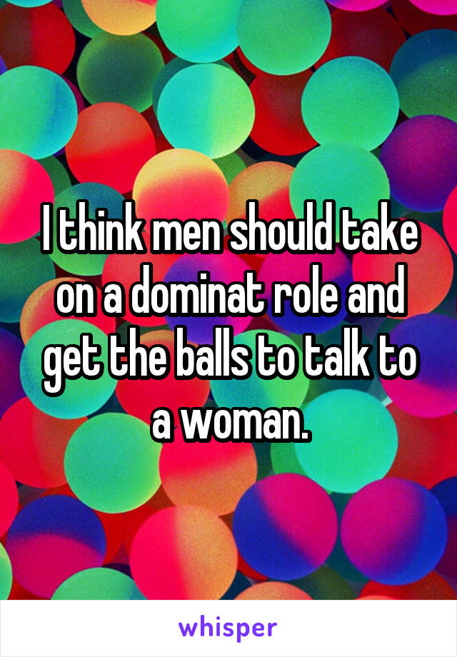 I think men should take on a dominat role and get the balls to talk to a woman.