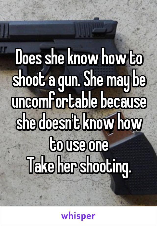 Does she know how to shoot a gun. She may be uncomfortable because she doesn't know how to use one
 Take her shooting. 