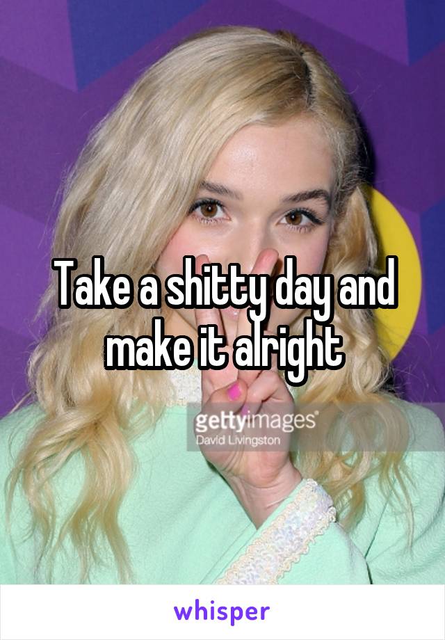 Take a shitty day and make it alright